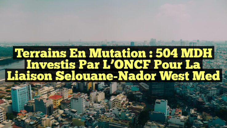 Terrains en Mutation : 504 MDH Investis par l’ONCF pour la Liaison Selouane-Nador West Med