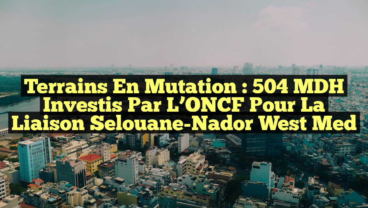 Terrains en Mutation : 504 MDH Investis par l&rsquo;ONCF pour la Liaison Selouane-Nador West Med