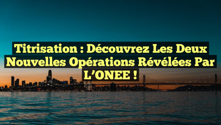 Titrisation : Découvrez les Deux Nouvelles Opérations Révélées par l’ONEE !