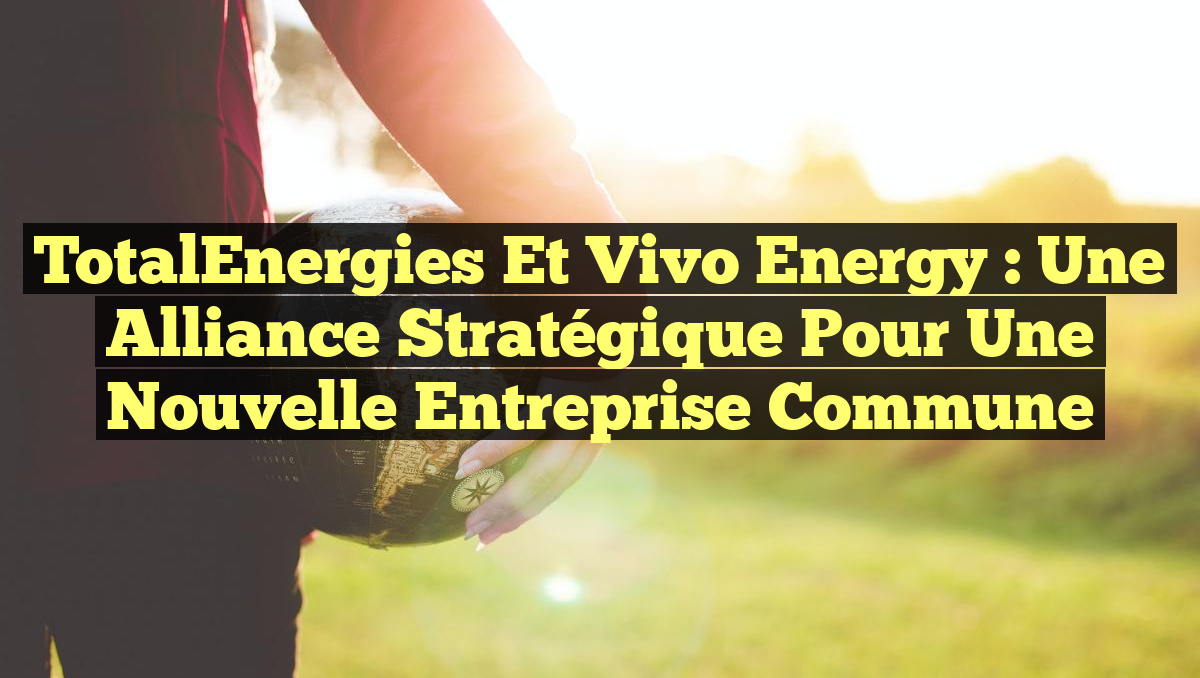 TotalEnergies et Vivo Energy : Une Alliance Stratégique pour une Nouvelle Entreprise Commune