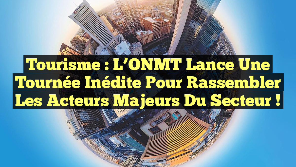 Tourisme : L’ONMT lance une tournée inédite pour rassembler les acteurs majeurs du secteur !