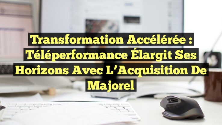 Transformation Accélérée : Téléperformance Élargit ses Horizons avec l’Acquisition de Majorel