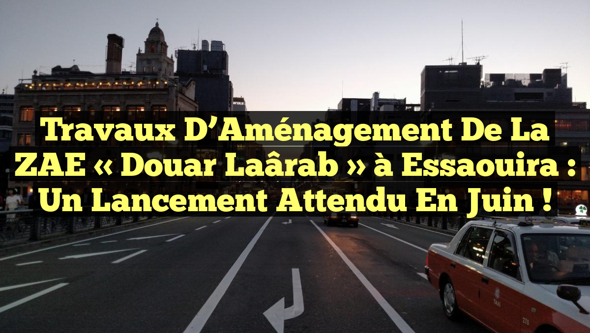 Travaux d&rsquo;Aménagement de la ZAE « Douar Laârab » à Essaouira : Un Lancement Attendu en Juin !