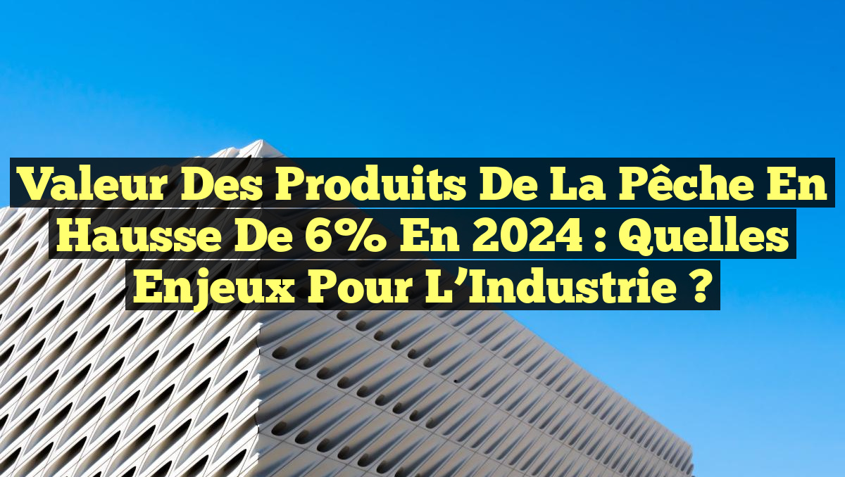 Valeur des produits de la pêche en hausse de 6% en 2024 : Quelles Enjeux pour l&rsquo;Industrie ?