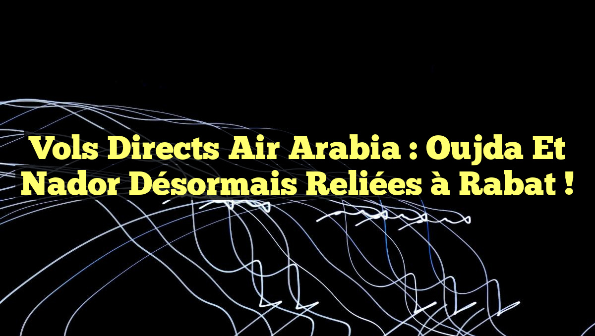 Vols directs Air Arabia : Oujda et Nador désormais reliées à Rabat !
