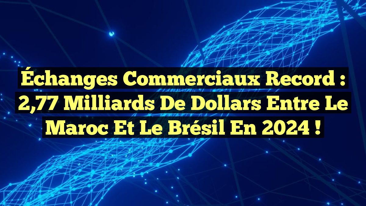Échanges commerciaux record : 2,77 milliards de dollars entre le Maroc et le Brésil en 2024 !