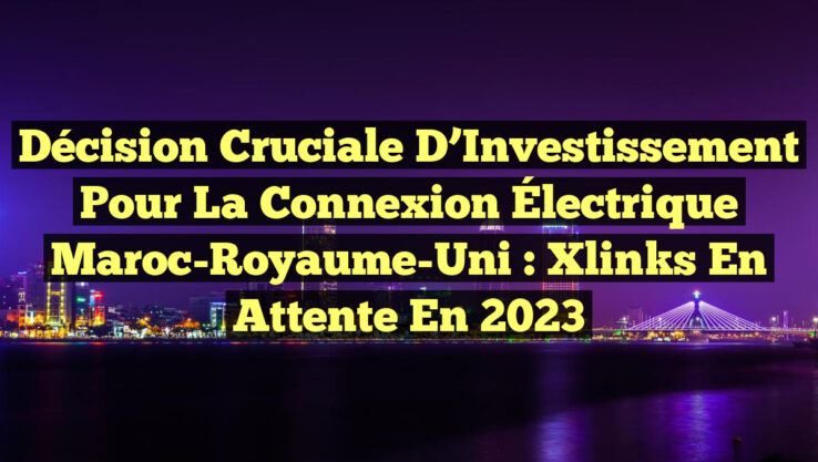 Décision Cruciale d’Investissement pour la Connexion Électrique Maroc-Royaume-Uni : Xlinks en Attente en 2023