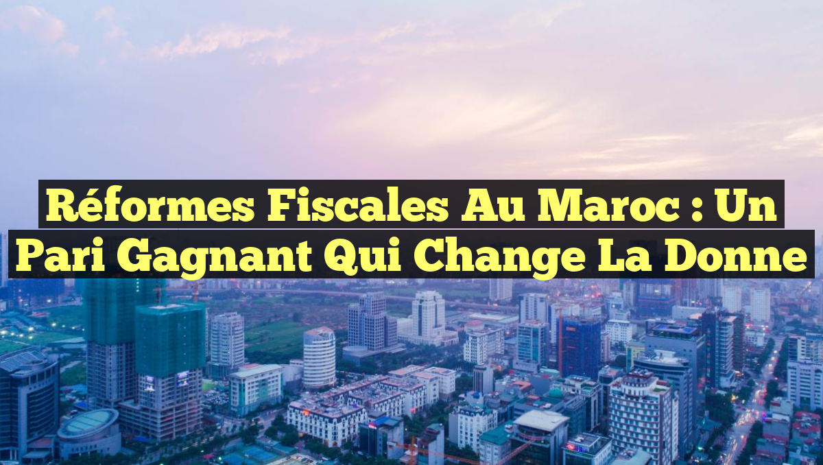 Réformes fiscales au Maroc : un pari gagnant qui change la donne