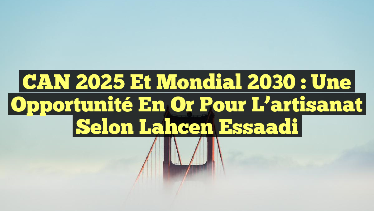 CAN 2025 et Mondial 2030 : Une opportunité en or pour l&rsquo;artisanat selon Lahcen Essaadi