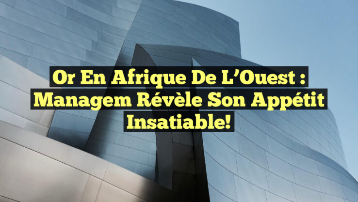 Or en Afrique de l’Ouest : Managem révèle son appétit insatiable!
