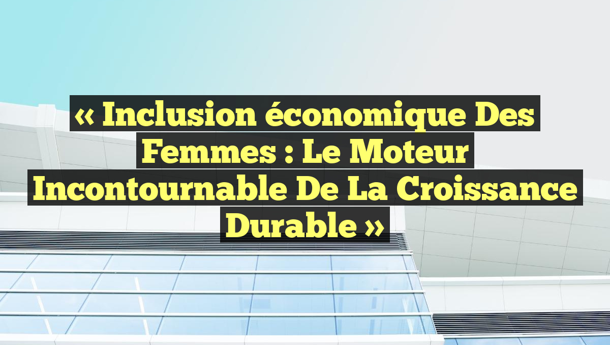 « Inclusion économique des femmes : Le moteur incontournable de la croissance durable »