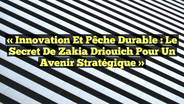 « Innovation et Pêche Durable : Le Secret de Zakia Driouich pour un Avenir Stratégique »