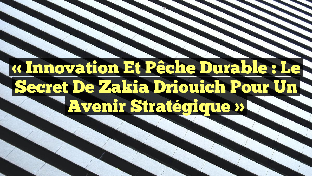 « Innovation et Pêche Durable : Le Secret de Zakia Driouich pour un Avenir Stratégique »