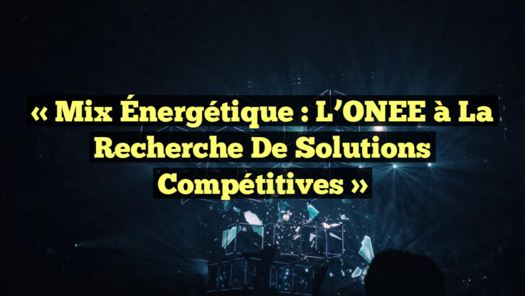 « Mix Énergétique : L’ONEE à la Recherche de Solutions Compétitives »