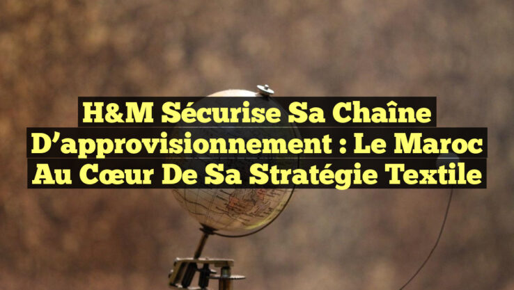 H&M sécurise sa chaîne d’approvisionnement : le Maroc au cœur de sa stratégie textile