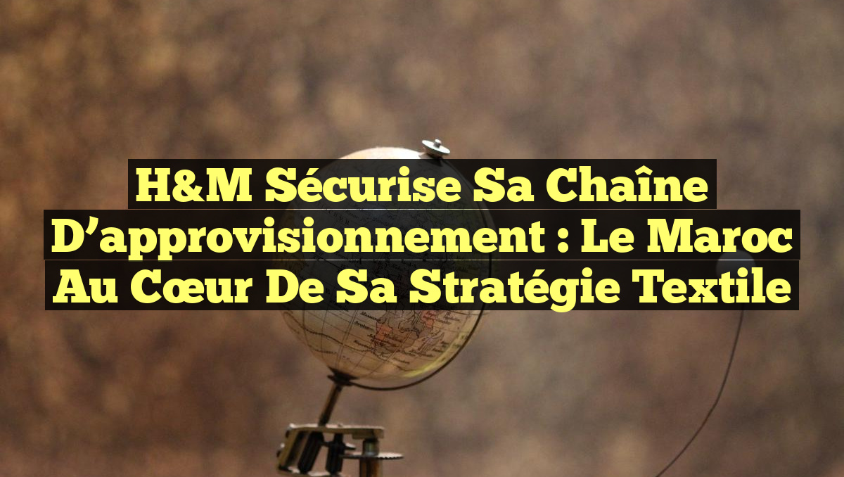 H&M sécurise sa chaîne d&rsquo;approvisionnement : le Maroc au cœur de sa stratégie textile