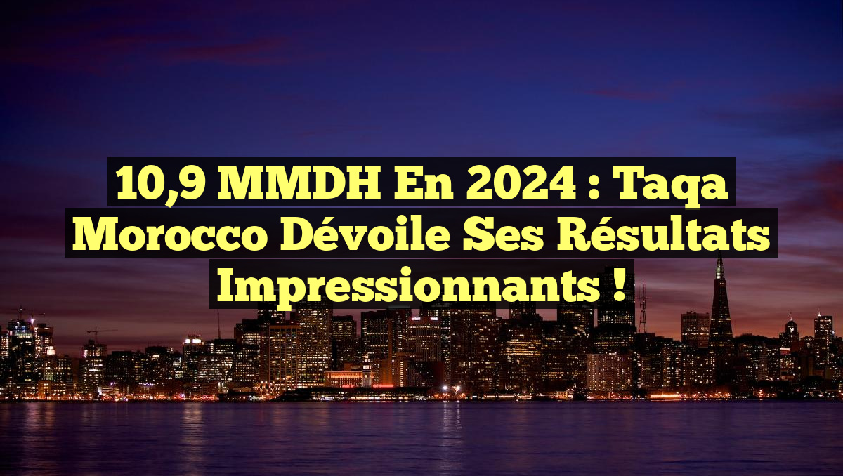 10,9 MMDH en 2024 : Taqa Morocco dévoile ses résultats impressionnants !