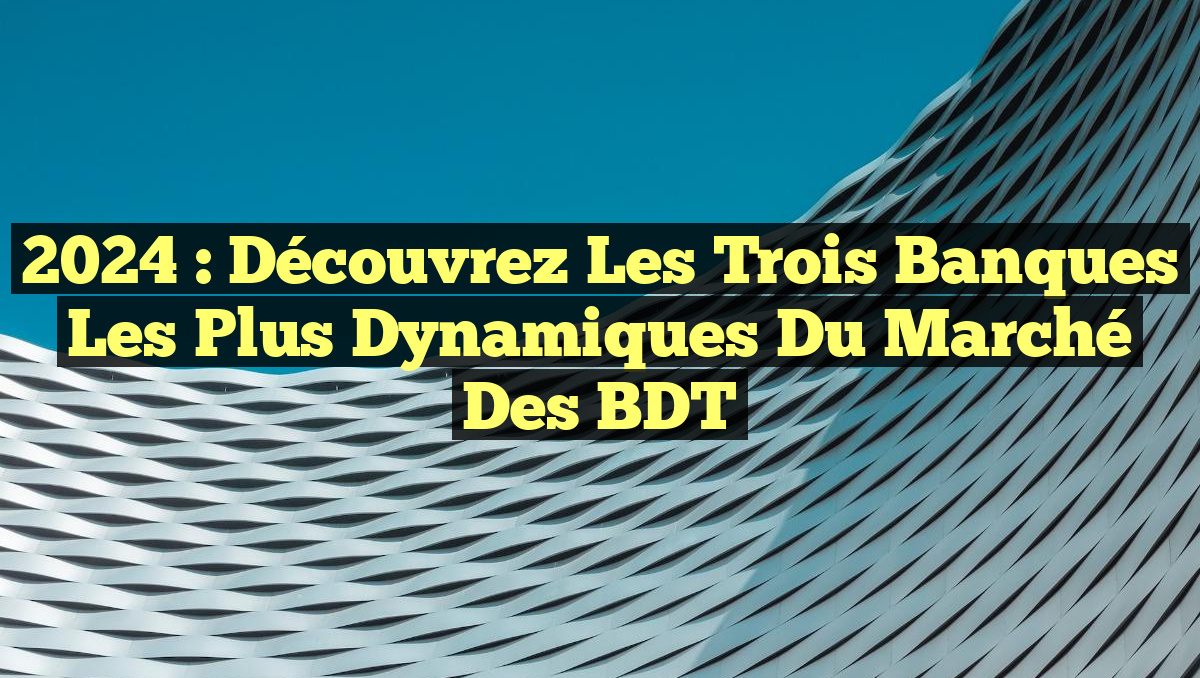 2024 : Découvrez les Trois Banques les Plus Dynamiques du Marché des BDT