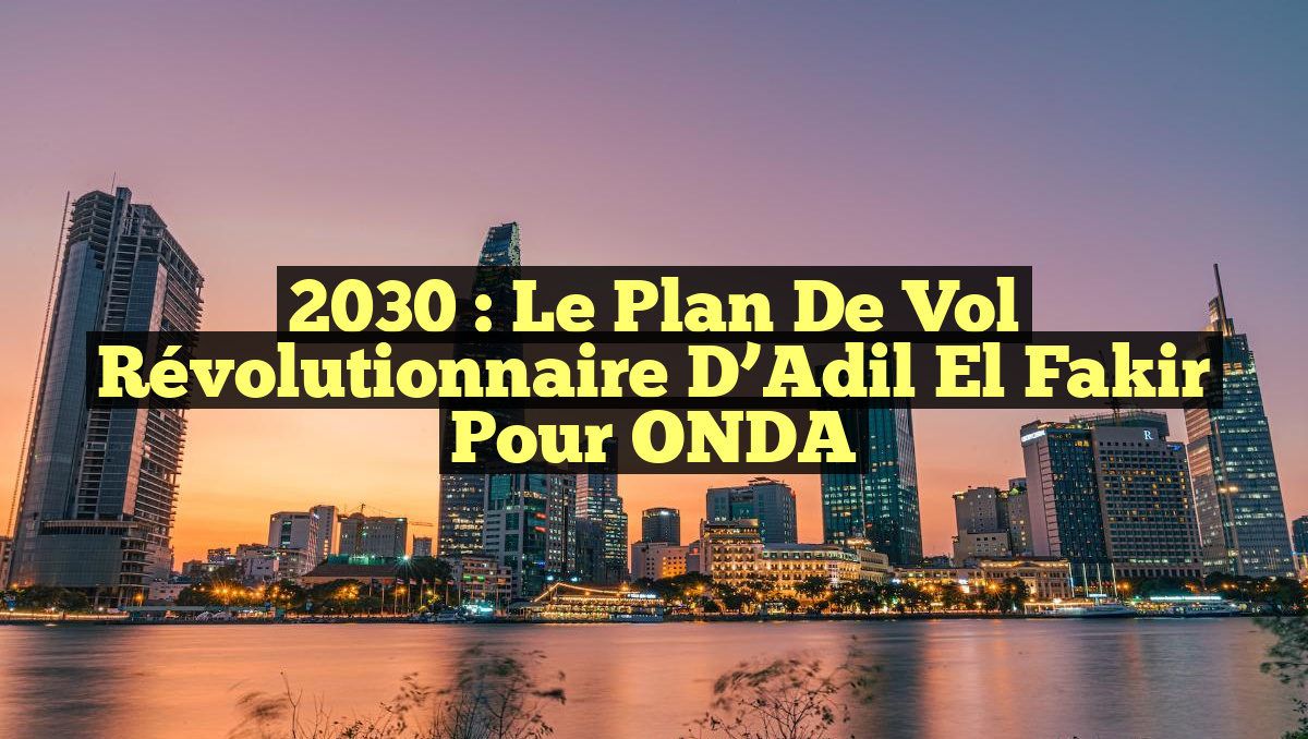 2030 : Le Plan de Vol Révolutionnaire d&rsquo;Adil El Fakir pour ONDA