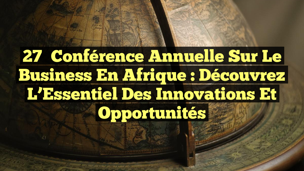 27ᵉ Conférence Annuelle sur le Business en Afrique : Découvrez l&rsquo;Essentiel des Innovations et Opportunités