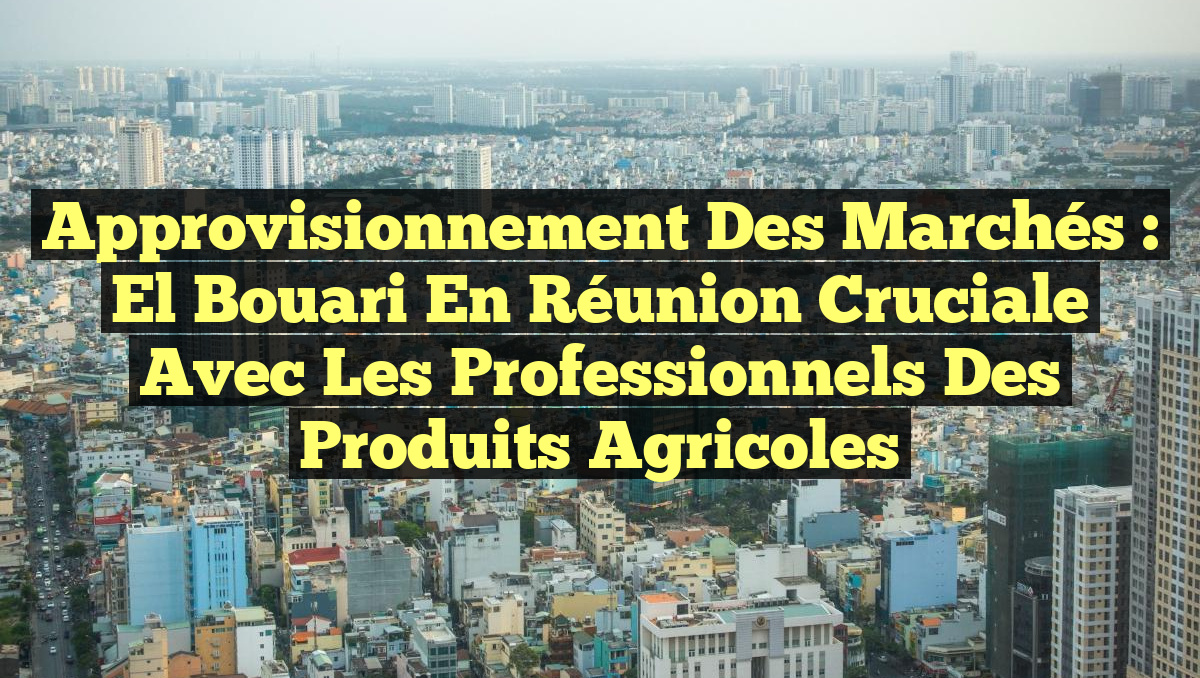 Approvisionnement des Marchés : El Bouari en Réunion Cruciale avec les Professionnels des Produits Agricoles