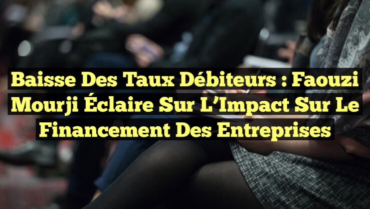 Baisse des Taux Débiteurs : Faouzi Mourji Éclaire sur l’Impact sur le Financement des Entreprises