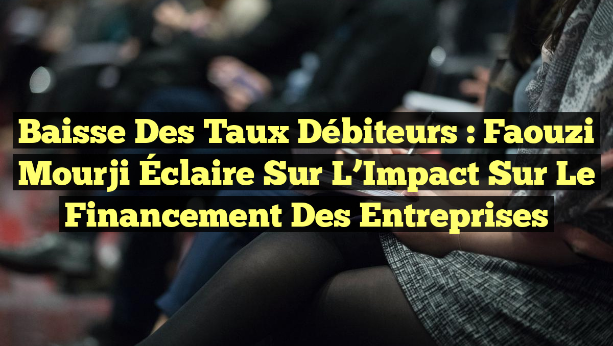 Baisse des Taux Débiteurs : Faouzi Mourji Éclaire sur l&rsquo;Impact sur le Financement des Entreprises
