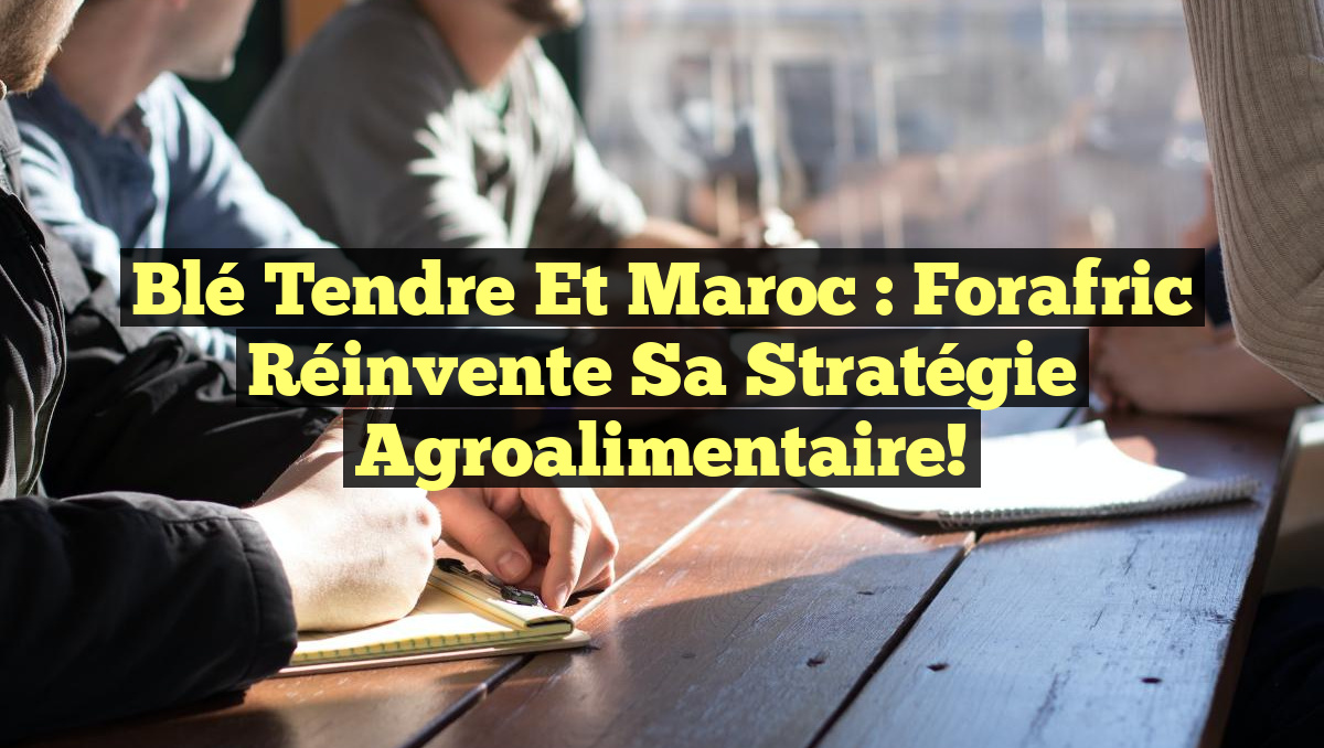 Blé Tendre et Maroc : Forafric Réinvente Sa Stratégie Agroalimentaire!