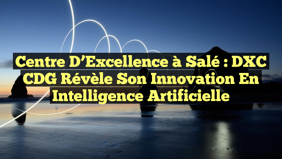 Centre d&rsquo;Excellence à Salé : DXC CDG Révèle Son Innovation en Intelligence Artificielle