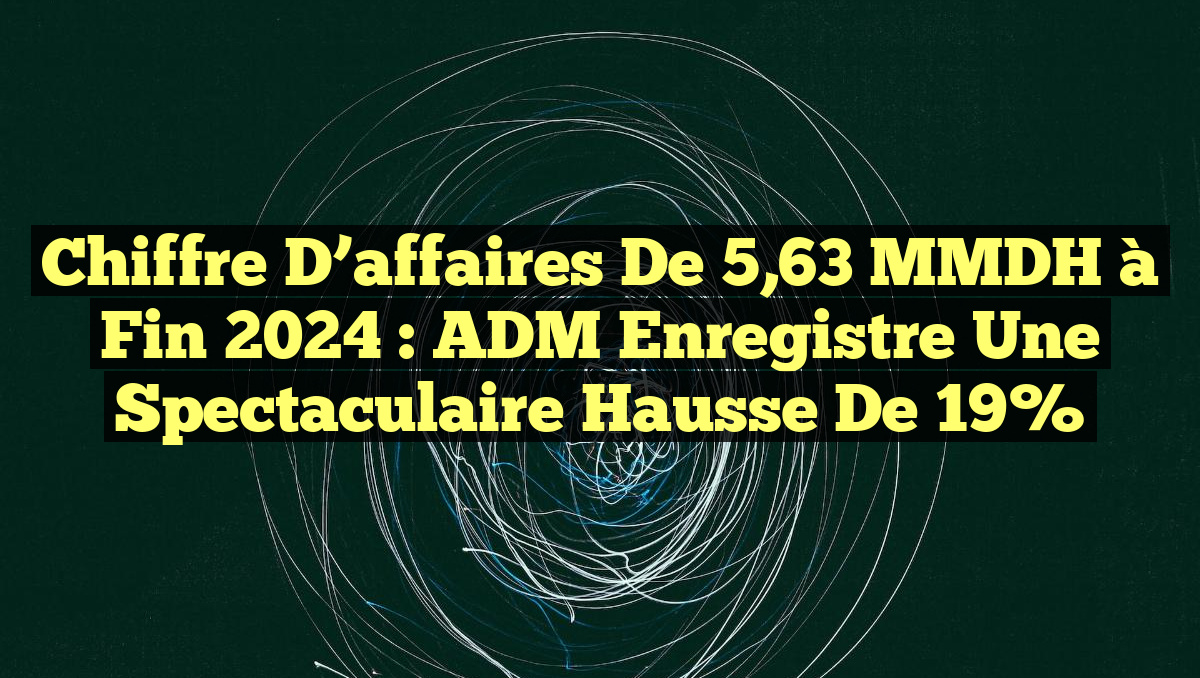 Chiffre d&rsquo;affaires de 5,63 MMDH à fin 2024 : ADM enregistre une spectaculaire hausse de 19%