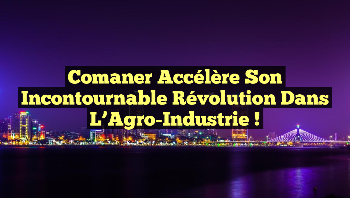 Comaner Accélère Son Incontournable Révolution dans l&rsquo;Agro-Industrie !