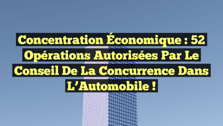 Concentration Économique : 52 Opérations Autorisées par le Conseil de la Concurrence dans l’Automobile !