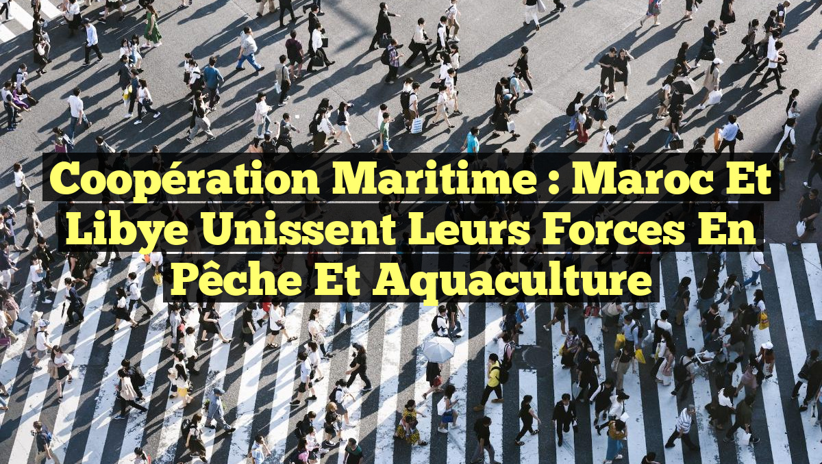 Coopération Maritime : Maroc et Libye Unissent leurs Forces en Pêche et Aquaculture