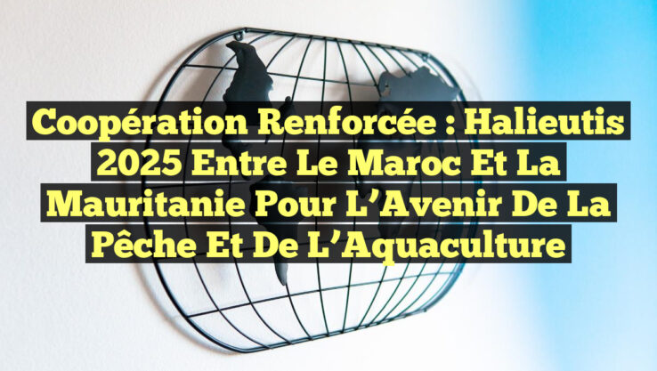 Coopération Renforcée : Halieutis 2025 Entre le Maroc et la Mauritanie pour l’Avenir de la Pêche et de l’Aquaculture