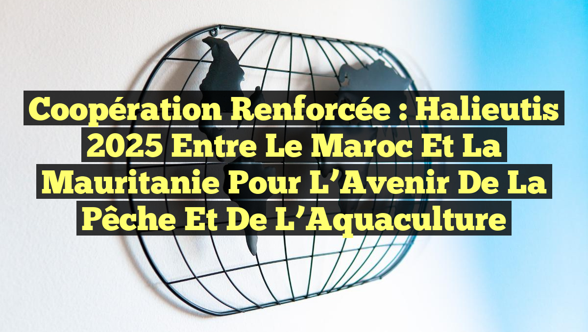 Coopération Renforcée : Halieutis 2025 Entre le Maroc et la Mauritanie pour l’Avenir de la Pêche et de l’Aquaculture