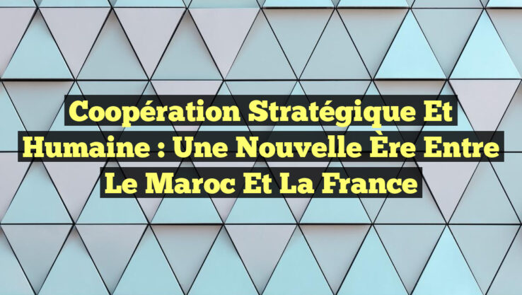 Coopération Stratégique et Humaine : Une Nouvelle Ère Entre le Maroc et la France Coopération Stratégique et Humaine : Une Nouvelle Ère Entre le Maroc et la France