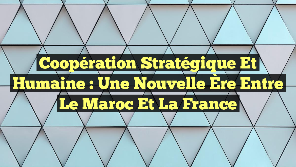Coopération Stratégique et Humaine : Une Nouvelle Ère Entre le Maroc et la France
