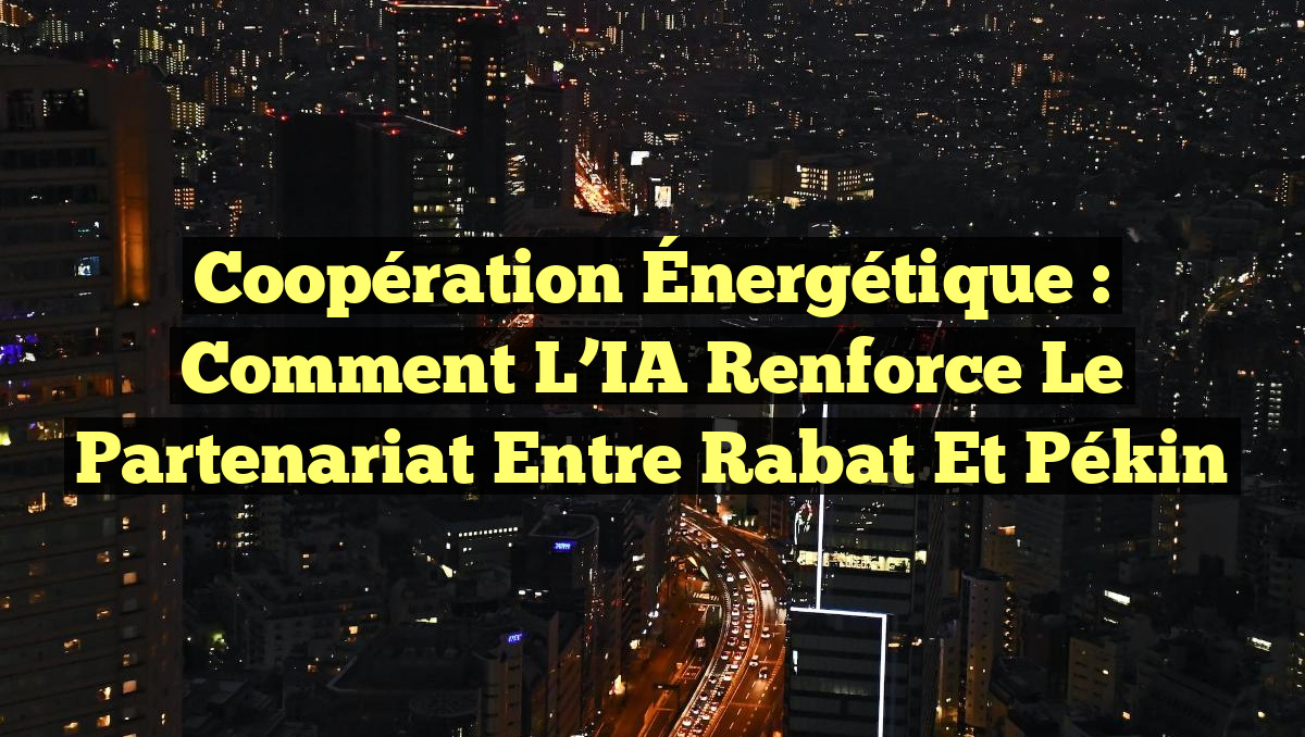 Coopération Énergétique : Comment l&rsquo;IA Renforce le Partenariat entre Rabat et Pékin