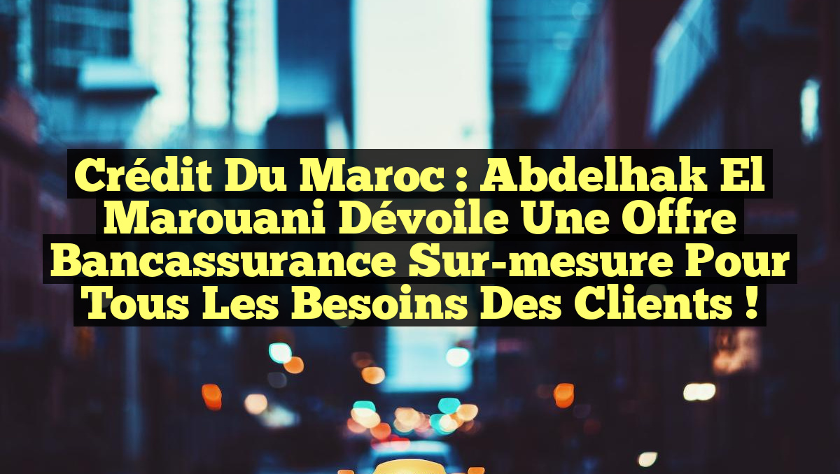 Crédit du Maroc : Abdelhak El Marouani dévoile une offre bancassurance sur-mesure pour tous les besoins des clients !
