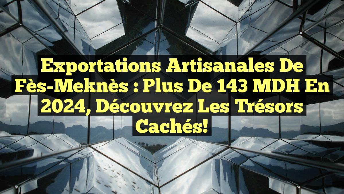 Exportations Artisanales de Fès-Meknès : Plus de 143 MDH en 2024, découvrez les trésors cachés!