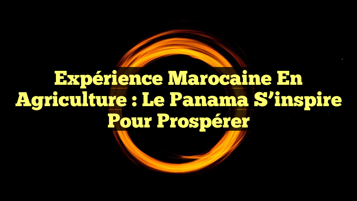Expérience marocaine en agriculture : Le Panama s&rsquo;inspire pour prospérer
