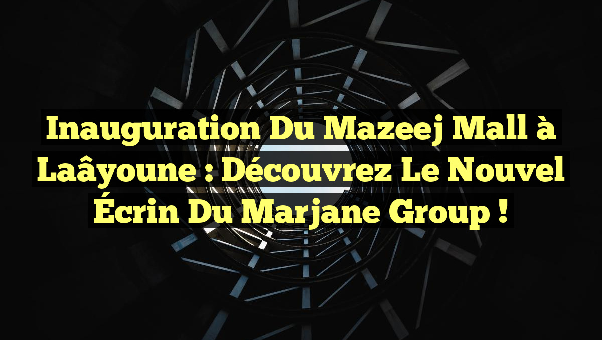Inauguration du Mazeej Mall à Laâyoune : Découvrez le Nouvel Écrin du Marjane Group !