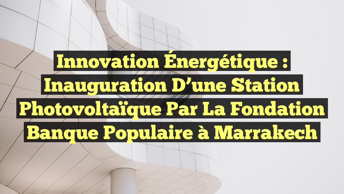 Innovation Énergétique : Inauguration d&rsquo;une Station Photovoltaïque par la Fondation Banque Populaire à Marrakech