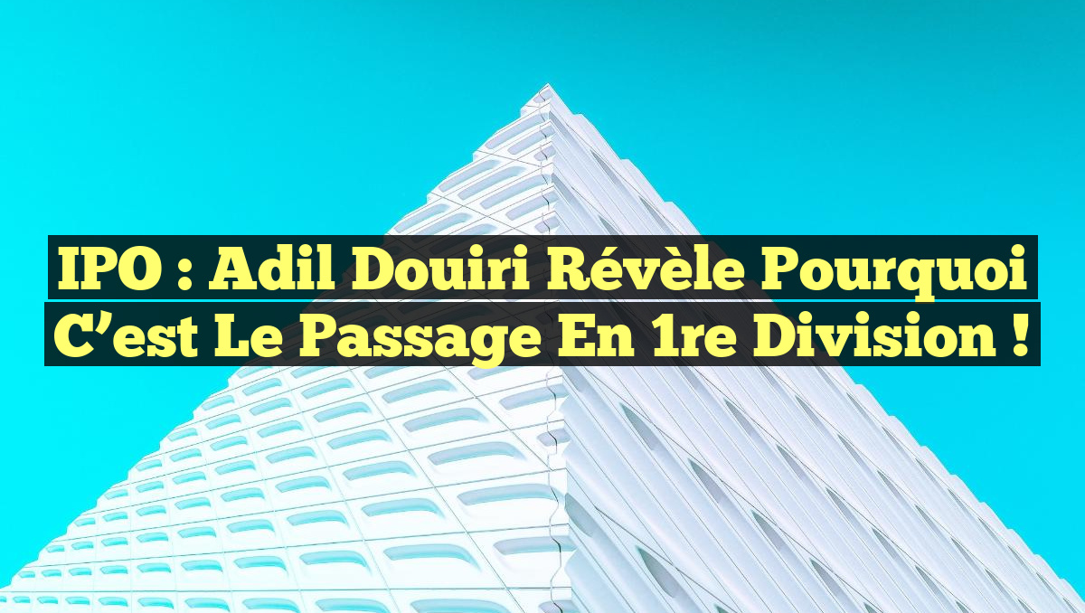IPO : Adil Douiri révèle pourquoi c&rsquo;est le passage en 1re division !