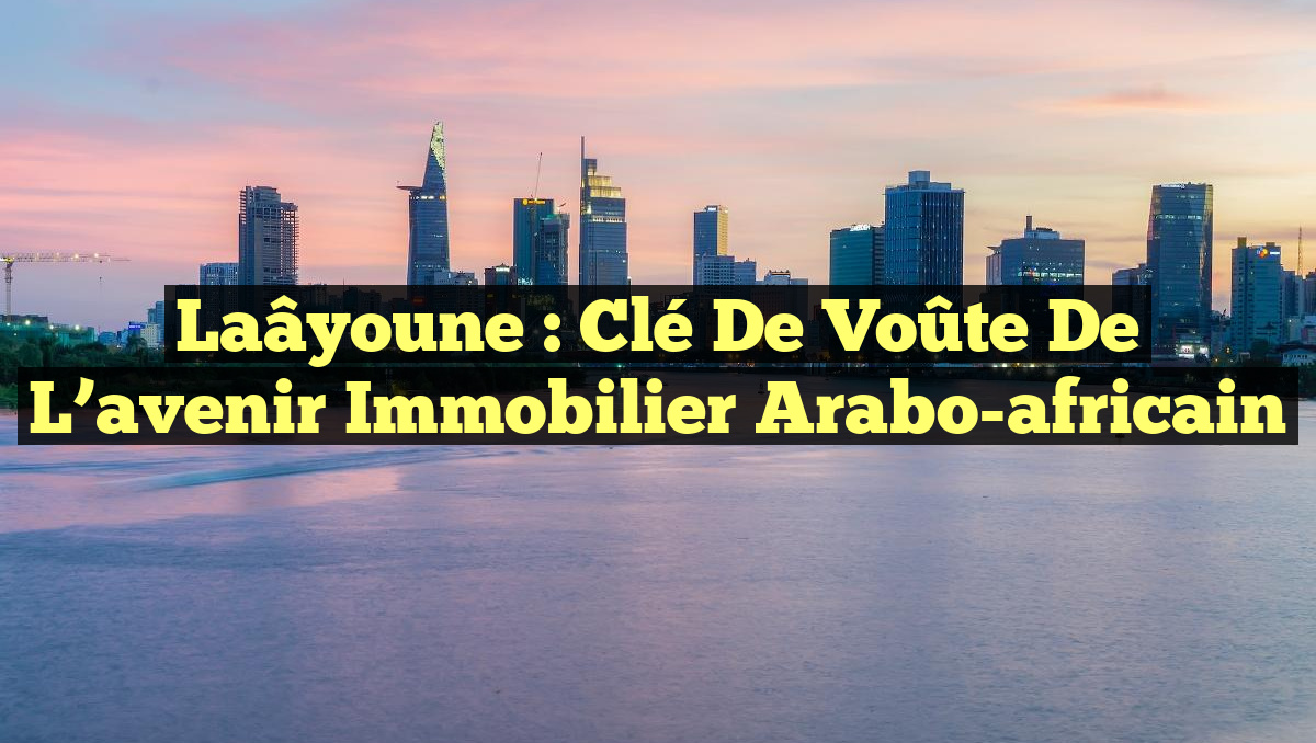 Laâyoune : Clé de voûte de l&rsquo;avenir immobilier arabo-africain