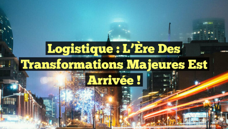 Logistique : L’Ère des Transformations Majeures Est Arrivée !
