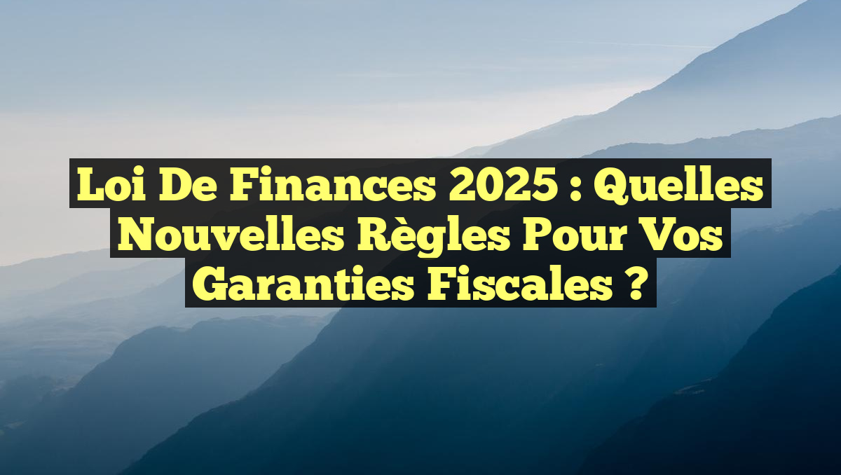 Loi de Finances 2025 : Quelles Nouvelles Règles pour vos Garanties Fiscales ?