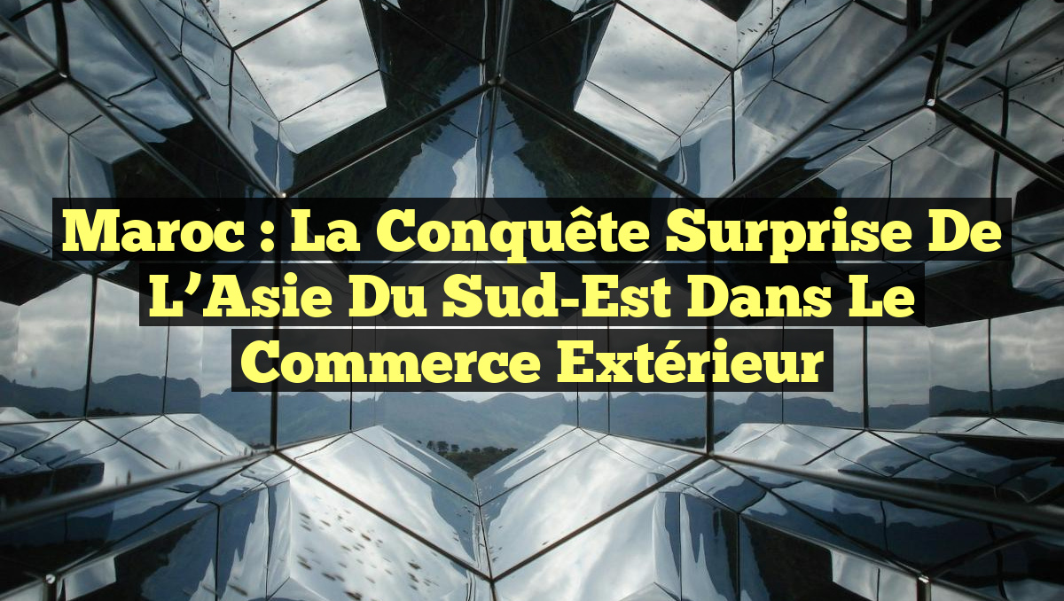 Maroc : La Conquête Surprise de l&rsquo;Asie du Sud-Est dans le Commerce Extérieur