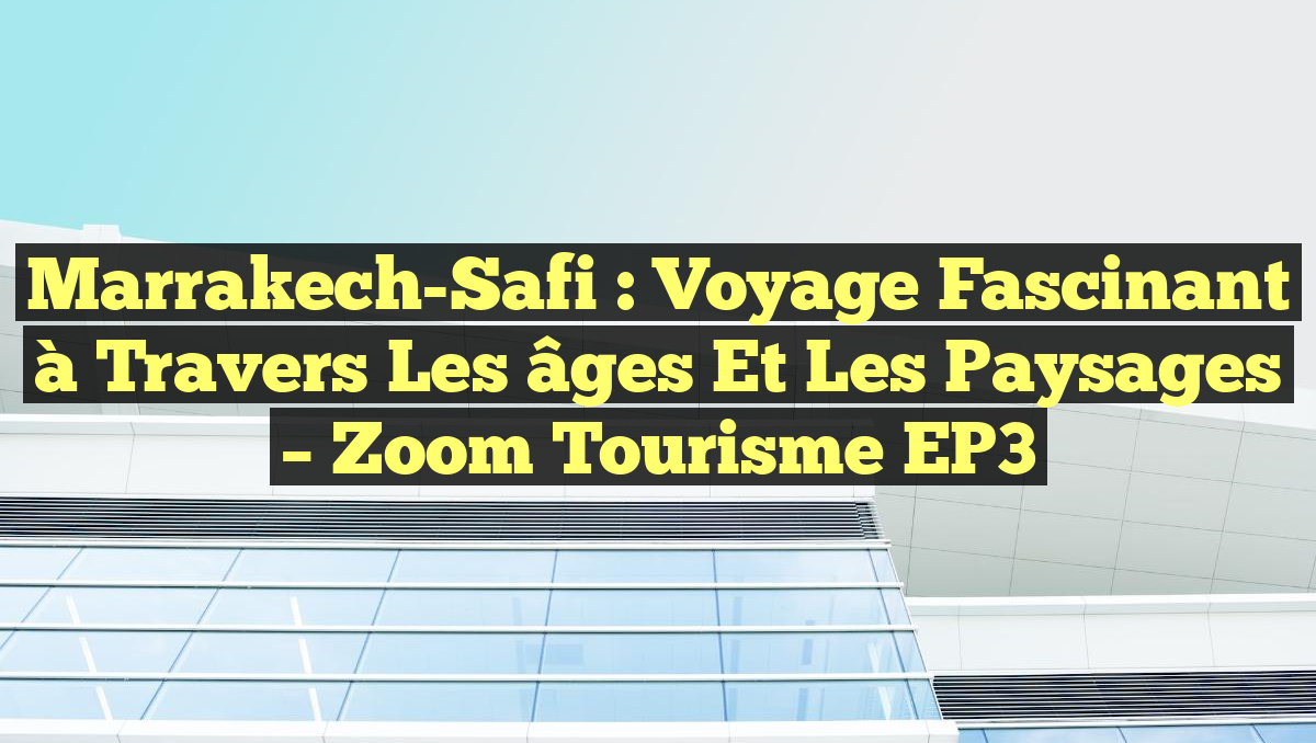 Marrakech-Safi : Voyage fascinant à travers les âges et les paysages – Zoom Tourisme EP3
