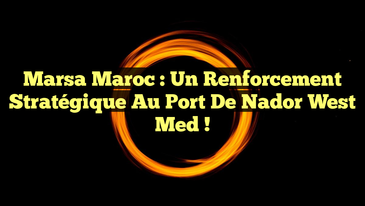 Marsa Maroc : Un renforcement stratégique au port de Nador West Med !